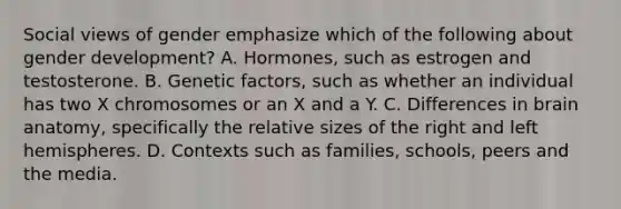 Social views of gender emphasize which of the following about gender development? A. Hormones, such as estrogen and testosterone. B. Genetic factors, such as whether an individual has two X chromosomes or an X and a Y. C. Differences in brain anatomy, specifically the relative sizes of the right and left hemispheres. D. Contexts such as families, schools, peers and the media.