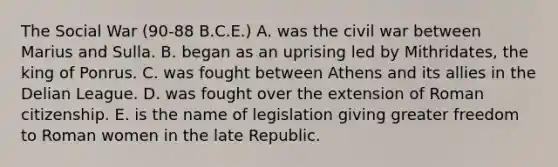 The Social War (90-88 B.C.E.) A. was the civil war between Marius and Sulla. B. began as an uprising led by Mithridates, the king of Ponrus. C. was fought between Athens and its allies in the Delian League. D. was fought over the extension of Roman citizenship. E. is the name of legislation giving greater freedom to Roman women in the late Republic.