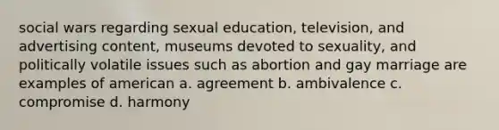 social wars regarding sexual education, television, and advertising content, museums devoted to sexuality, and politically volatile issues such as abortion and gay marriage are examples of american a. agreement b. ambivalence c. compromise d. harmony