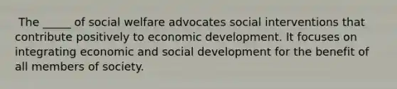 ​ The _____ of social welfare advocates social interventions that contribute positively to economic development. It focuses on integrating economic and social development for the benefit of all members of society.