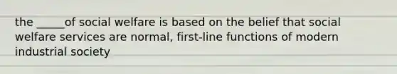 the _____of social welfare is based on the belief that social welfare services are normal, first-line functions of modern industrial society