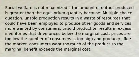 Social welfare is not maximized if the amount of output produced is greater than the equilibrium quantity because: Multiple choice question. unsold production results in a waste of resources that could have been employed to produce other goods and services more wanted by consumers. unsold production results in excess inventories that drive prices below the marginal cost. prices are too low the number of consumers is too high and producers flee the market. consumers want too much of the product so the marginal benefit exceeds the marginal cost.