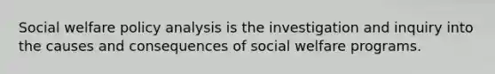 Social welfare policy analysis is the investigation and inquiry into the causes and consequences of social welfare programs.