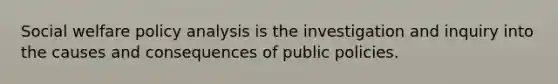 Social welfare policy analysis is the investigation and inquiry into the causes and consequences of public policies.