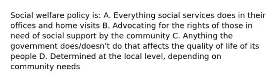 Social welfare policy is: A. Everything social services does in their offices and home visits B. Advocating for the rights of those in need of social support by the community C. Anything the government does/doesn't do that affects the quality of life of its people D. Determined at the local level, depending on community needs