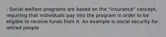 - Social welfare programs are based on the "insurance" concept, requiring that individuals pay into the program in order to be eligible to receive funds from it. An example is social security for retired people