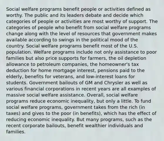 Social welfare programs benefit people or activities defined as worthy. The public and its leaders debate and decide which categories of people or activities are most worthy of support. The categories of people who benefit from social welfare programs change along with the level of resources that government makes available according to swings in the political mood of the country. Social welfare programs benefit most of the U.S. population. Welfare programs include not only assistance to poor families but also price supports for farmers, the oil depletion allowance to petroleum companies, the homeowner's tax deduction for home mortgage interest, pensions paid to the elderly, benefits for veterans, and low-interest loans for students. Government bailouts of GM and Chrysler as well as various financial corporations in recent years are all examples of massive social welfare assistance. Overall, social welfare programs reduce economic inequality, but only a little. To fund social welfare programs, government takes from the rich (in taxes) and gives to the poor (in benefits), which has the effect of reducing economic inequality. But many programs, such as the recent corporate bailouts, benefit wealthier individuals and families.