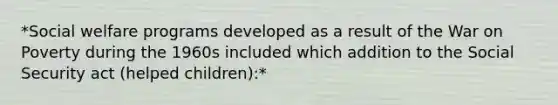 *Social welfare programs developed as a result of the War on Poverty during the 1960s included which addition to the Social Security act (helped children):*