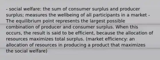 - social welfare: the sum of consumer surplus and producer surplus; measures the wellbeing of all participants in a market - The equilibrium point represents the largest possible combination of producer and consumer surplus. When this occurs, the result is said to be efficient, because the allocation of resources maximizes total surplus. (market efficiency: an allocation of resources in producing a product that maximizes the social welfare)