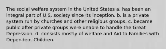 The social welfare system in the United States a. has been an integral part of U.S. society since its inception. b. is a private system run by churches and other religious groups. c. became public after private groups were unable to handle the Great Depression. d. consists mostly of welfare and Aid to Families with Dependent Children.