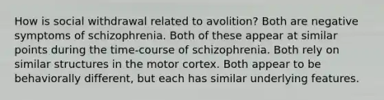 How is social withdrawal related to avolition? Both are negative symptoms of schizophrenia. Both of these appear at similar points during the time-course of schizophrenia. Both rely on similar structures in the motor cortex. Both appear to be behaviorally different, but each has similar underlying features.