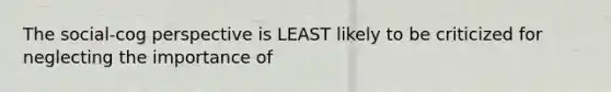 The social-cog perspective is LEAST likely to be criticized for neglecting the importance of
