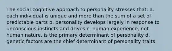 The social-cognitive approach to personality stresses that: a. each individual is unique and more than the sum of a set of predictable parts b. personality develops largely in response to unconscious instincts and drives c. human experience, not human nature, is the primary determinant of personality d. genetic factors are the chief determinant of personality traits