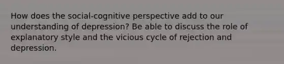 How does the social-cognitive perspective add to our understanding of depression? Be able to discuss the role of explanatory style and the vicious cycle of rejection and depression.