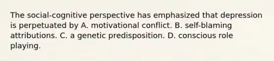 The social-cognitive perspective has emphasized that depression is perpetuated by A. motivational conflict. B. self-blaming attributions. C. a genetic predisposition. D. conscious role playing.