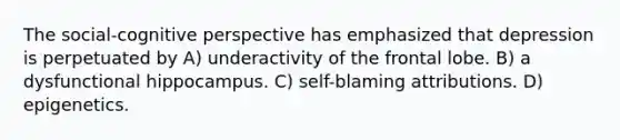 The social-cognitive perspective has emphasized that depression is perpetuated by A) underactivity of the frontal lobe. B) a dysfunctional hippocampus. C) self-blaming attributions. D) epigenetics.