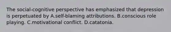 The social-cognitive perspective has emphasized that depression is perpetuated by A.self-blaming attributions. B.conscious role playing. C.motivational conflict. D.catatonia.