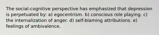 The social-cognitive perspective has emphasized that depression is perpetuated by: a) egocentrism. b) conscious role playing. c) the internalization of anger. d) self-blaming attributions. e) feelings of ambivalence.