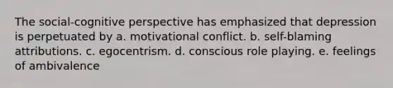 The social-cognitive perspective has emphasized that depression is perpetuated by a. motivational conflict. b. self-blaming attributions. c. egocentrism. d. conscious role playing. e. feelings of ambivalence