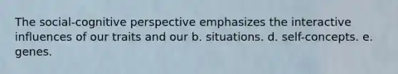 The social-cognitive perspective emphasizes the interactive influences of our traits and our b. situations. d. self-concepts. e. genes.