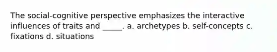 The social-cognitive perspective emphasizes the interactive influences of traits and _____. a. archetypes b. self-concepts c. fixations d. situations