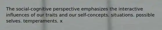 The social-cognitive perspective emphasizes the interactive influences of our traits and our self-concepts. situations. possible selves. temperaments. x