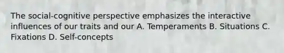 The social-cognitive perspective emphasizes the interactive influences of our traits and our A. Temperaments B. Situations C. Fixations D. Self-concepts