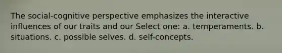 The social-cognitive perspective emphasizes the interactive influences of our traits and our Select one: a. temperaments. b. situations. c. possible selves. d. self-concepts.