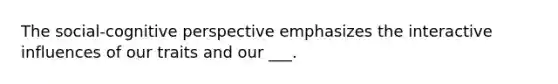 The social-cognitive perspective emphasizes the interactive influences of our traits and our ___.