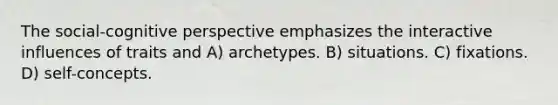 The social-cognitive perspective emphasizes the interactive influences of traits and A) archetypes. B) situations. C) fixations. D) self-concepts.