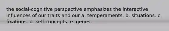 the social-cognitive perspective emphasizes the interactive influences of our traits and our a. temperaments. b. situations. c. fixations. d. self-concepts. e. genes.