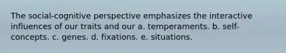 The social-cognitive perspective emphasizes the interactive influences of our traits and our a. temperaments. b. self-concepts. c. genes. d. fixations. e. situations.