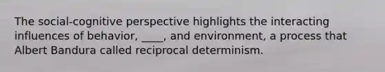 The social-cognitive perspective highlights the interacting influences of behavior, ____, and environment, a process that Albert Bandura called reciprocal determinism.