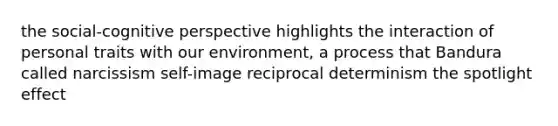 the social-cognitive perspective highlights the interaction of personal traits with our environment, a process that Bandura called narcissism self-image reciprocal determinism the spotlight effect