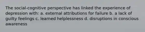 The social-cognitive perspective has linked the experience of depression with: a. external attributions for failure b. a lack of guilty feelings c. learned helplessness d. disruptions in conscious awareness