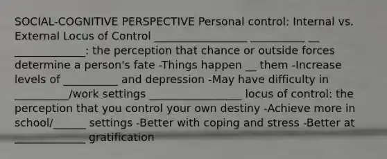 SOCIAL-COGNITIVE PERSPECTIVE Personal control: Internal vs. External Locus of Control _________________ __________ __ _____________: the perception that chance or outside forces determine a person's fate -Things happen __ them -Increase levels of __________ and depression -May have difficulty in __________/work settings _________________ locus of control: the perception that you control your own destiny -Achieve more in school/______ settings -Better with coping and stress -Better at _____________ gratification