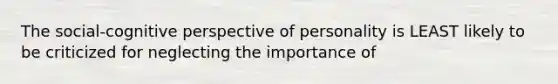 The social-cognitive perspective of personality is LEAST likely to be criticized for neglecting the importance of