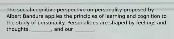 The social-cognitive perspective on personality proposed by Albert Bandura applies the principles of learning and cognition to the study of personality. Personalities are shaped by feelings and thoughts, ________, and our ________.