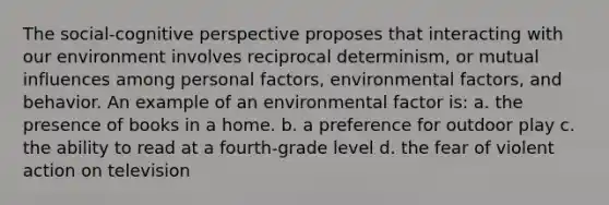 The social-cognitive perspective proposes that interacting with our environment involves reciprocal determinism, or mutual influences among personal factors, environmental factors, and behavior. An example of an environmental factor is: a. the presence of books in a home. b. a preference for outdoor play c. the ability to read at a fourth-grade level d. the fear of violent action on television