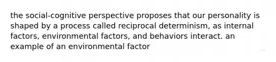 the social-cognitive perspective proposes that our personality is shaped by a process called reciprocal determinism, as internal factors, environmental factors, and behaviors interact. an example of an environmental factor