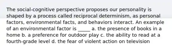 The social-cognitive perspective proposes our personality is shaped by a process called reciprocal determinism, as personal factors, environmental facts, and behaviors interact. An example of an environmental factor is _____ a. the presence of books in a home b. a preference for outdoor play c. the ability to read at a fourth-grade level d. the fear of violent action on television