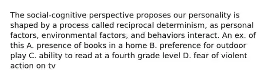 The social-cognitive perspective proposes our personality is shaped by a process called reciprocal determinism, as personal factors, environmental factors, and behaviors interact. An ex. of this A. presence of books in a home B. preference for outdoor play C. ability to read at a fourth grade level D. fear of violent action on tv