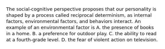 The social-cognitive perspective proposes that our personality is shaped by a process called reciprocal determinism, as internal factors, environmental factors, and behaviors interact. An example of an environmental factor is A. the presence of books in a home. B. a preference for outdoor play. C. the ability to read at a fourth-grade level. D. the fear of violent action on television.