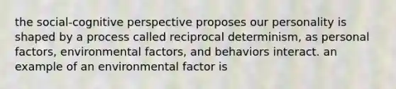 the social-cognitive perspective proposes our personality is shaped by a process called reciprocal determinism, as personal factors, environmental factors, and behaviors interact. an example of an environmental factor is