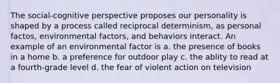 The social-cognitive perspective proposes our personality is shaped by a process called reciprocal determinism, as personal factos, environmental factors, and behaviors interact. An example of an environmental factor is a. the presence of books in a home b. a preference for outdoor play c. the ablity to read at a fourth-grade level d. the fear of violent action on television