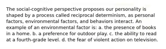 The social-cognitive perspective proposes our personality is shaped by a process called reciprocal determinism, as personal factors, environmental factors, and behaviors interact. An example of an environmental factor is: a. the presence of books in a home. b. a preference for outdoor play. c. the ability to read at a fourth-grade level. d. the fear of violent action on television.