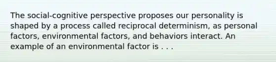 The social-cognitive perspective proposes our personality is shaped by a process called reciprocal determinism, as personal factors, environmental factors, and behaviors interact. An example of an environmental factor is . . .