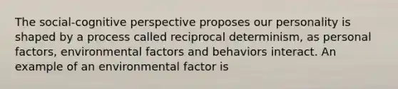 The social-cognitive perspective proposes our personality is shaped by a process called reciprocal determinism, as personal factors, environmental factors and behaviors interact. An example of an environmental factor is