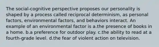 The social-cognitive perspective proposes our personality is shaped by a process called reciprocal determinism, as personal factors, environmental factors, and behaviors interact. An example of an environmental factor is a.the presence of books in a home. b.a preference for outdoor play. c.the ability to read at a fourth-grade level. d.the fear of violent action on television.