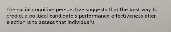 The social-<a href='https://www.questionai.com/knowledge/k1KipFktG6-cognitive-perspective' class='anchor-knowledge'>cognitive perspective</a> suggests that the best way to predict a political candidate's performance effectiveness after election is to assess that individual's